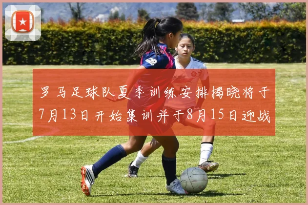 罗马足球队夏季训练安排揭晓将于7月13日开始集训并于8月15日迎战多特