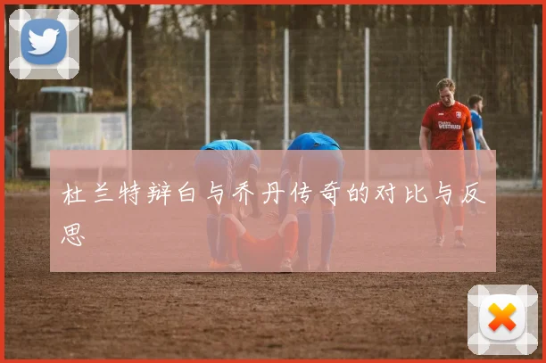 杜兰特辩白与乔丹传奇的对比与反思