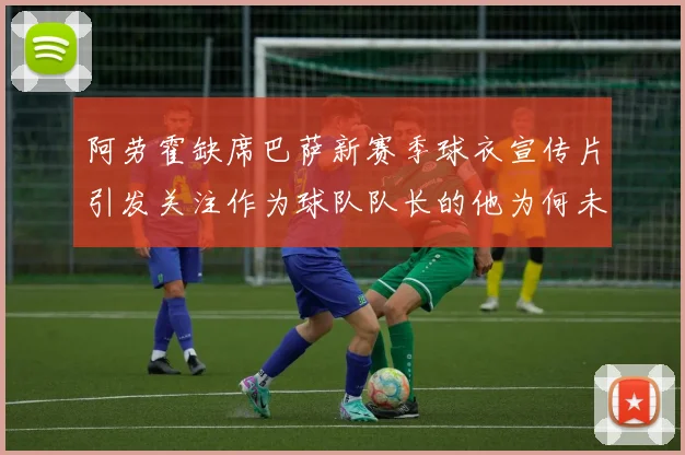 阿劳霍缺席巴萨新赛季球衣宣传片引发关注作为球队队长的他为何未现身