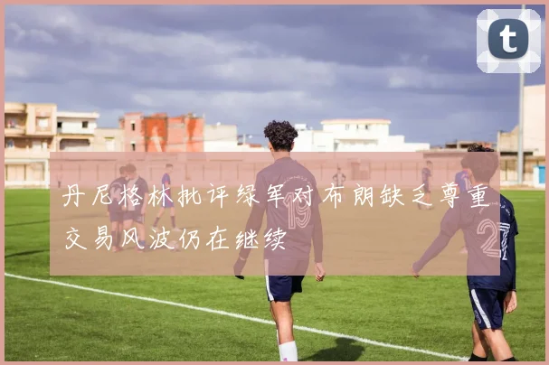 丹尼格林批评绿军对布朗缺乏尊重交易风波仍在继续