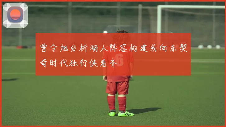 曾令旭分析湖人阵容构建或向东契奇时代独行侠看齐