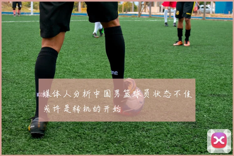 媒体人分析中国男篮球员状态不佳或许是转机的开始