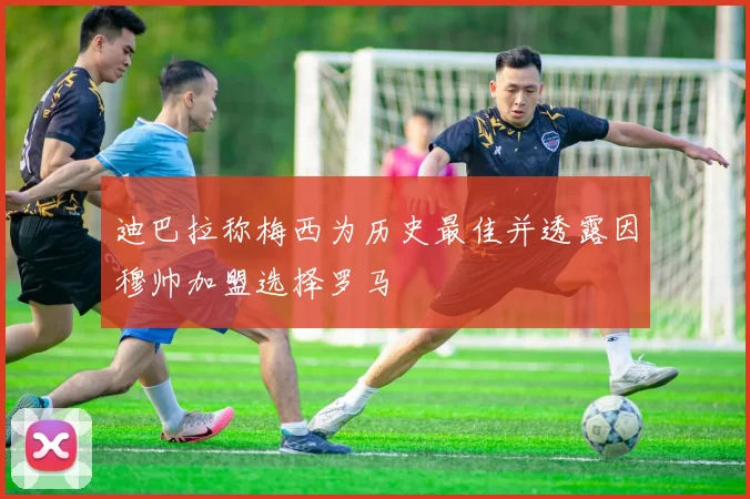 迪巴拉称梅西为历史最佳并透露因穆帅加盟选择罗马