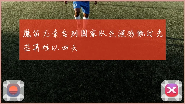 魔笛无奈告别国家队生涯感慨时光荏苒难以回头