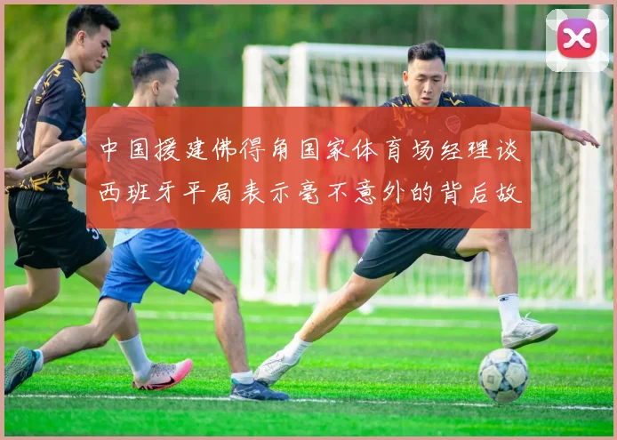 中国援建佛得角国家体育场经理谈西班牙平局表示毫不意外的背后故事