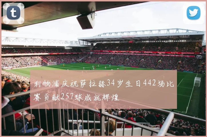 利物浦庆祝萨拉赫34岁生日442场比赛贡献257球成就辉煌